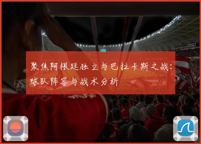 聚焦阿根廷独立与巴拉卡斯之战：球队阵容与战术分析