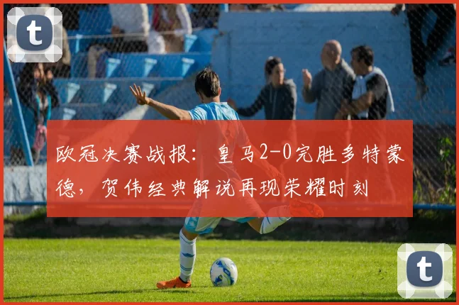 欧冠决赛战报：皇马2-0完胜多特蒙德，贺伟经典解说再现荣耀时刻