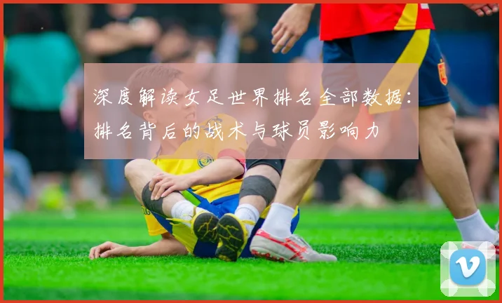 深度解读女足世界排名全部数据：排名背后的战术与球员影响力