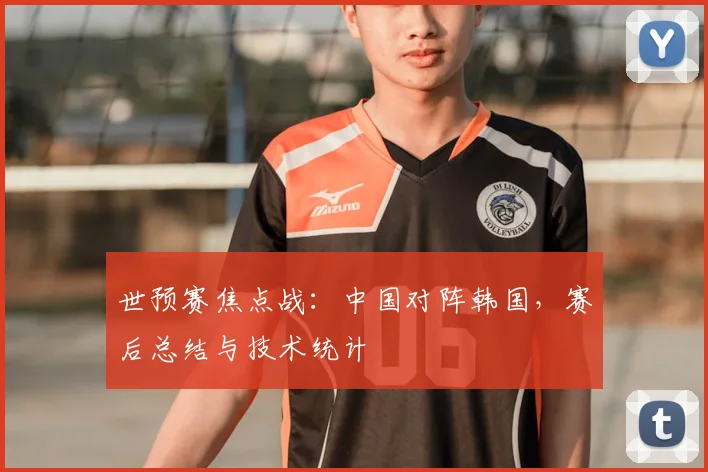 世预赛焦点战：中国对阵韩国，赛后总结与技术统计