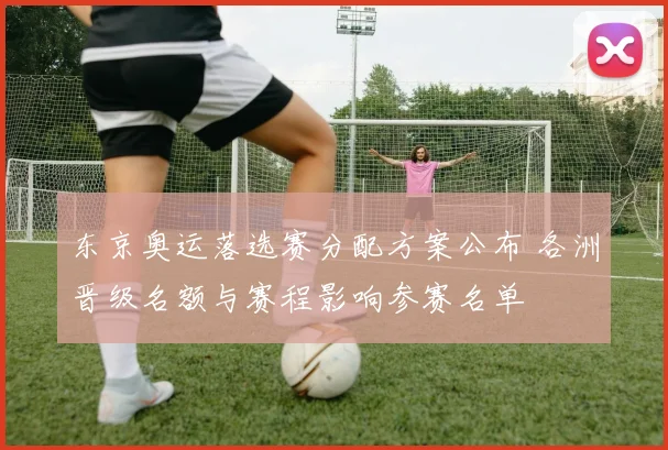 东京奥运落选赛分配方案公布 各洲晋级名额与赛程影响参赛名单