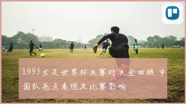 1995女足世界杯决赛对决全回顾 中国队亮点表现及比赛影响