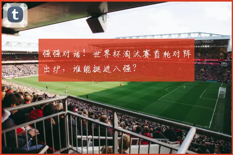 强强对话！世界杯淘汰赛首轮对阵出炉，谁能挺进八强？