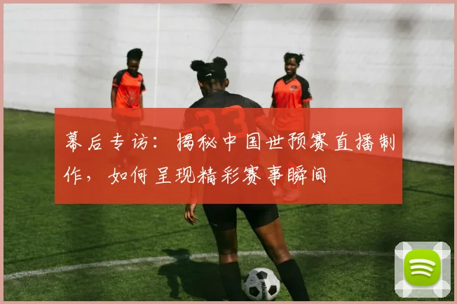 幕后专访:揭秘中国世预赛直播制作,如何呈现精彩赛事瞬间