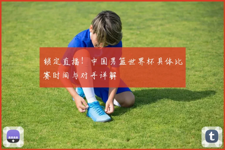 锁定直播!中国男篮世界杯具体比赛时间与对手详解