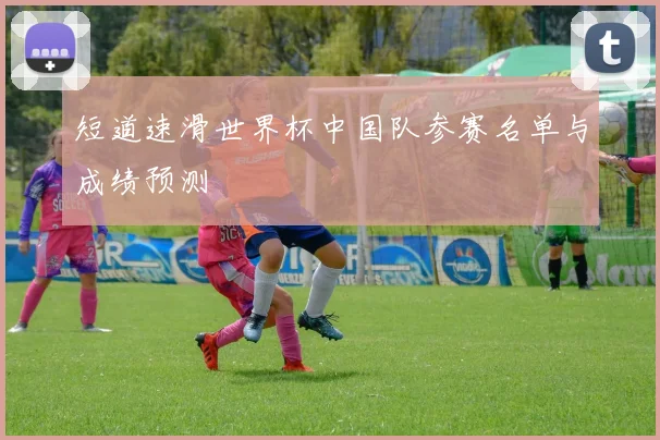 短道速滑世界杯中国队参赛名单与成绩预测