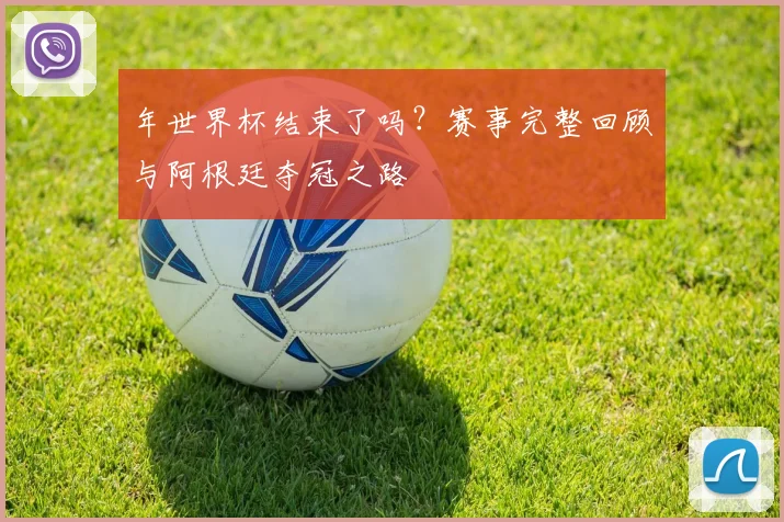 年世界杯结束了吗？赛事完整回顾与阿根廷夺冠之路