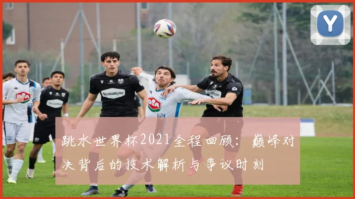 跳水世界杯2021全程回顾：巅峰对决背后的技术解析与争议时刻