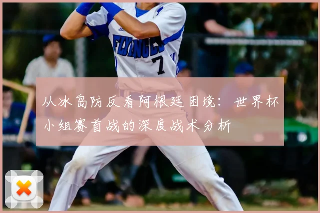 从冰岛防反看阿根廷困境：世界杯小组赛首战的深度战术分析