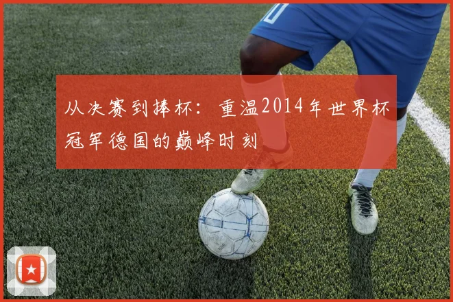 从决赛到捧杯：重温2014年世界杯冠军德国的巅峰时刻