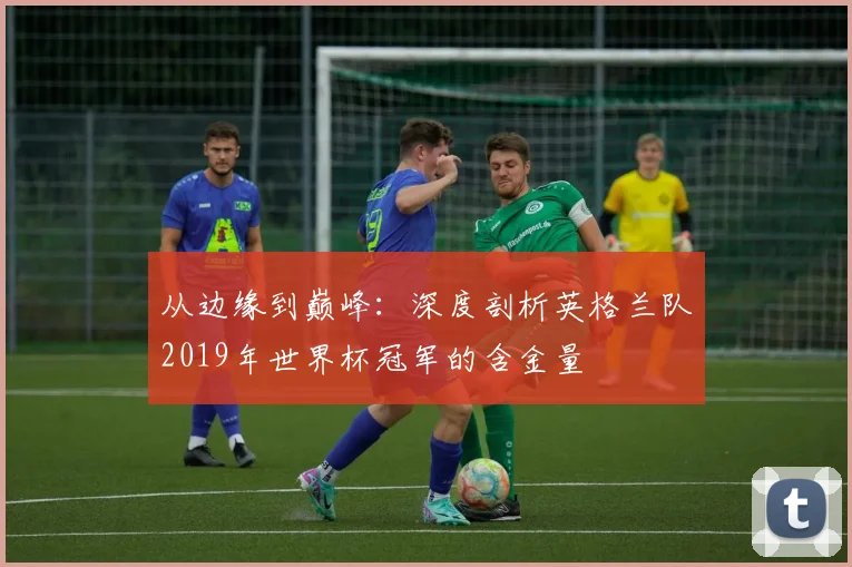 从边缘到巅峰：深度剖析英格兰队2019年世界杯冠军的含金量