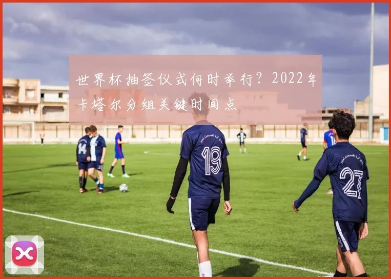 世界杯抽签仪式何时举行?2022年卡塔尔分组关键时间点
