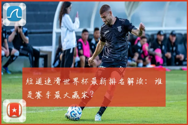 短道速滑世界杯最新排名解读：谁是赛季最大赢家？