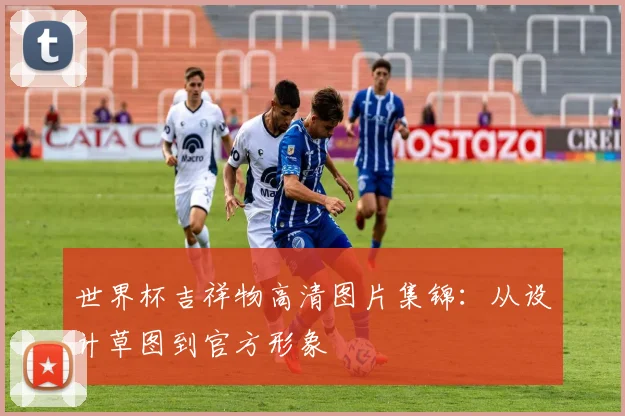 世界杯吉祥物高清图片集锦:从设计草图到官方形象