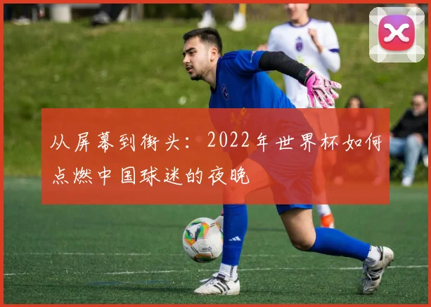 从屏幕到街头：2022年世界杯如何点燃中国球迷的夜晚