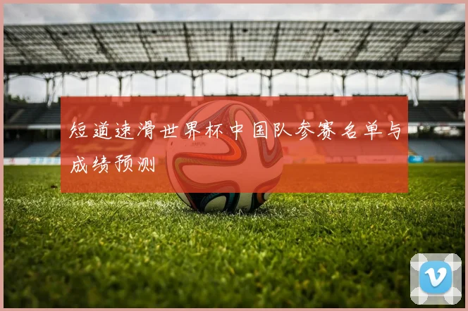 短道速滑世界杯中国队参赛名单与成绩预测