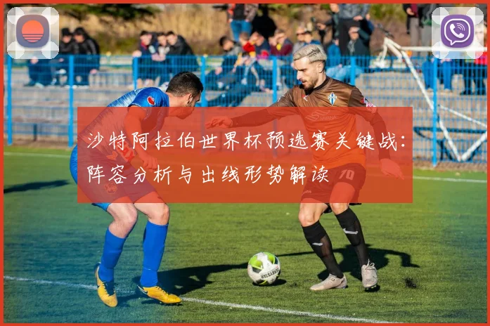 沙特阿拉伯世界杯预选赛关键战:阵容分析与出线形势解读