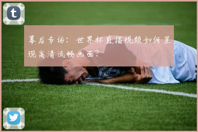 幕后专访：世界杯直播视频如何呈现高清流畅画面？