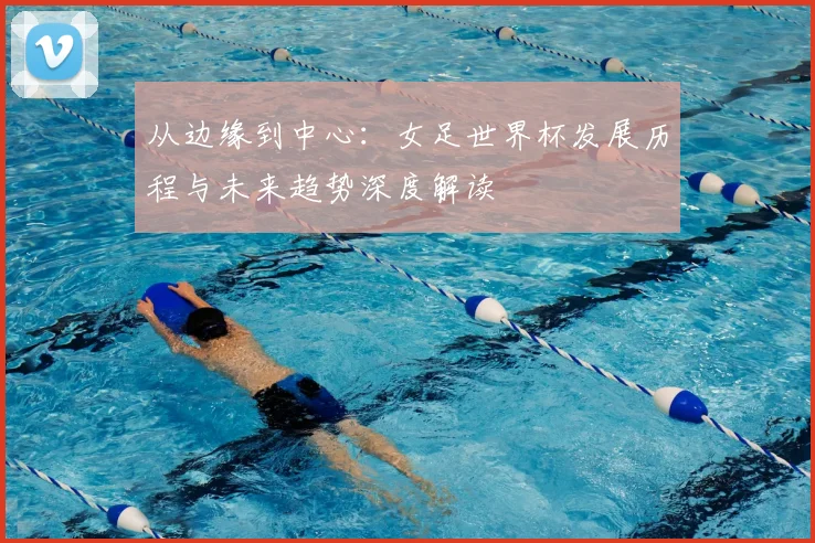 从边缘到中心:女足世界杯发展历程与未来趋势深度解读
