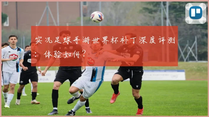 实况足球手游世界杯补丁深度评测：体验如何？