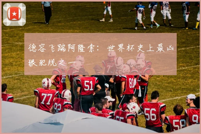 德容飞踹阿隆索：世界杯史上最凶狠犯规之一