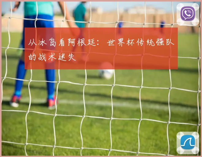 从冰岛看阿根廷：世界杯传统强队的战术迷失