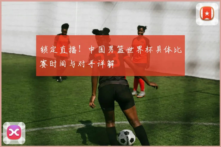 锁定直播！中国男篮世界杯具体比赛时间与对手详解